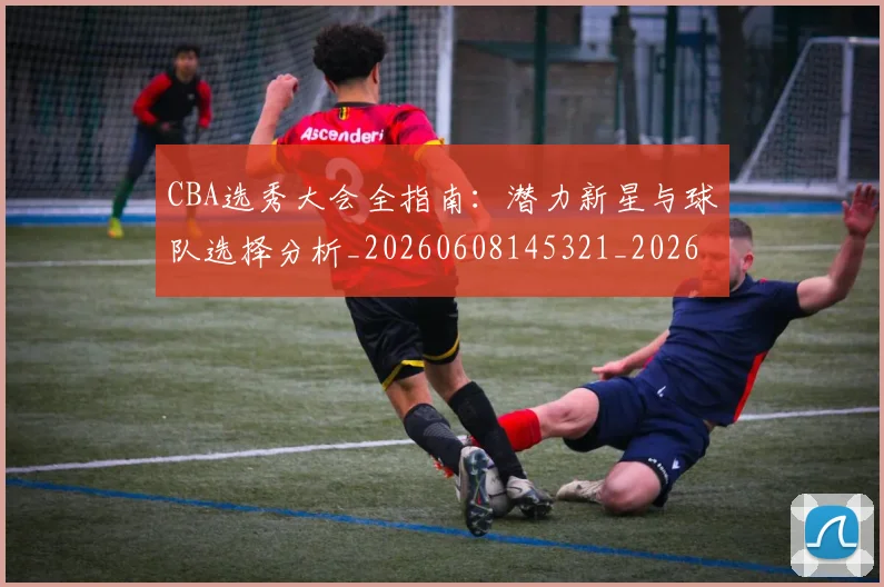 CBA选秀大会全指南：潜力新星与球队选择分析_20260608145321_20260701212121