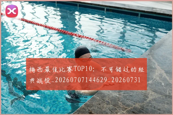 梅西最佳比赛TOP10：不可错过的经典战役_20260707144629_20260731181602