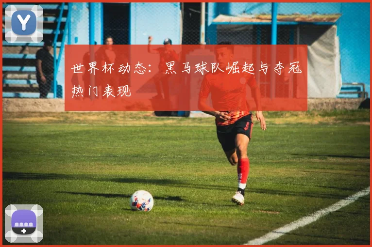 世界杯动态:黑马球队崛起与夺冠热门表现
