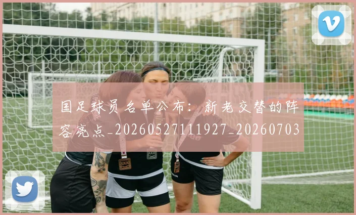 国足球员名单公布:新老交替的阵容亮点_20260527111927_20260703224305