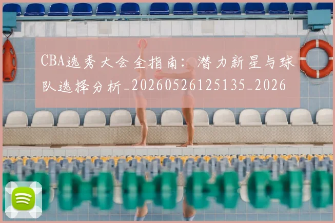 CBA选秀大会全指南：潜力新星与球队选择分析_20260526125135_20260701212119