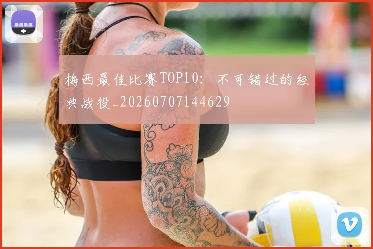 梅西最佳比赛TOP10:不可错过的经典战役_20260707144629