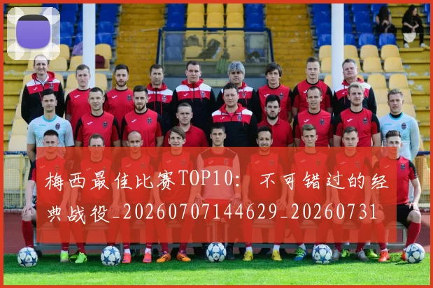 梅西最佳比赛TOP10:不可错过的经典战役_20260707144629_20260731181602