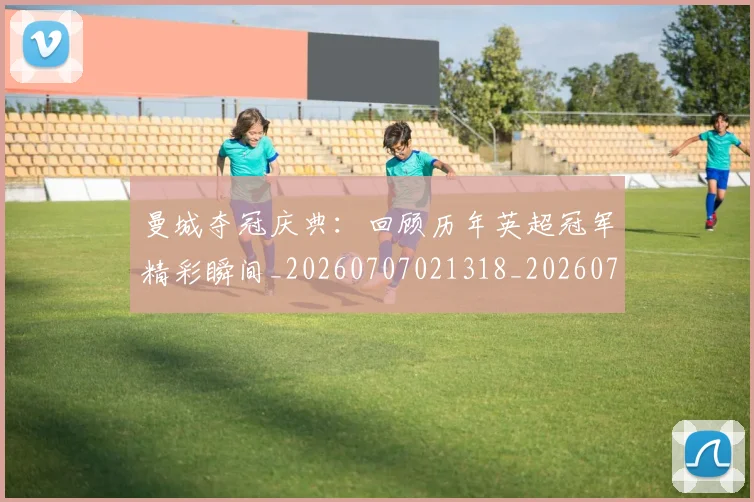 曼城夺冠庆典:回顾历年英超冠军精彩瞬间_20260707021318_20260731172741