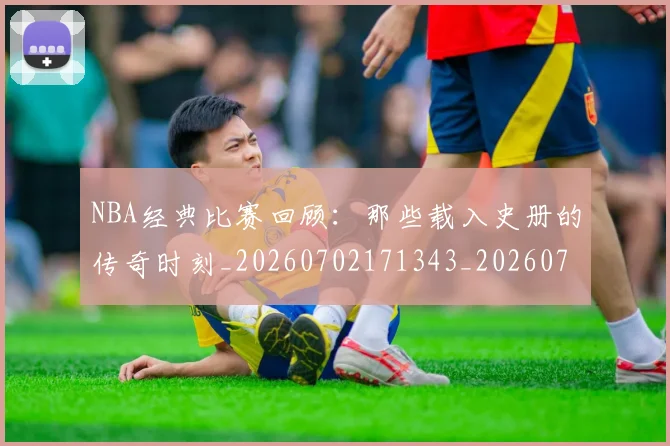 NBA经典比赛回顾：那些载入史册的传奇时刻_20260702171343_20260714214443