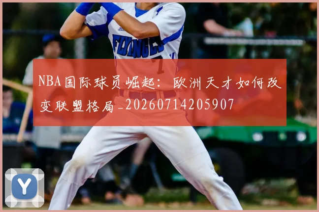 NBA国际球员崛起：欧洲天才如何改变联盟格局_20260714205907