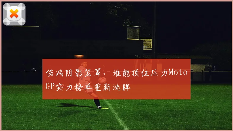 伤病阴影笼罩，谁能顶住压力MotoGP实力榜单重新洗牌