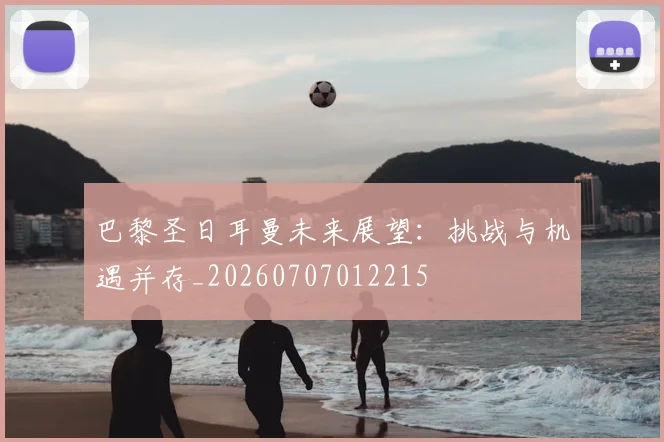 巴黎圣日耳曼未来展望：挑战与机遇并存_20260707012215