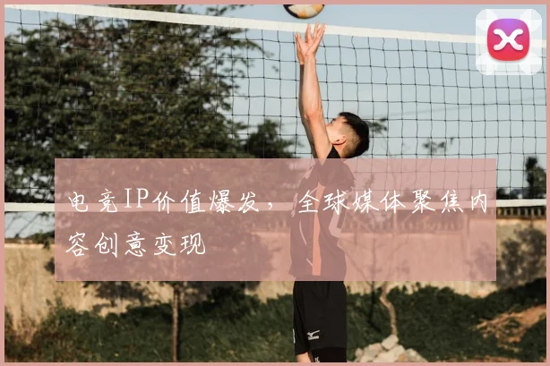 电竞IP价值爆发,全球媒体聚焦内容创意变现