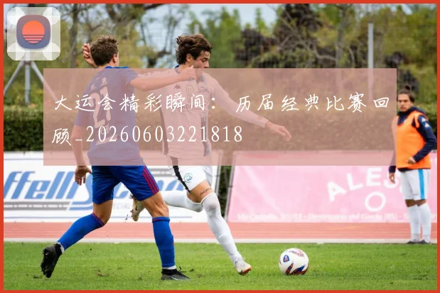 大运会精彩瞬间:历届经典比赛回顾_20260603221818