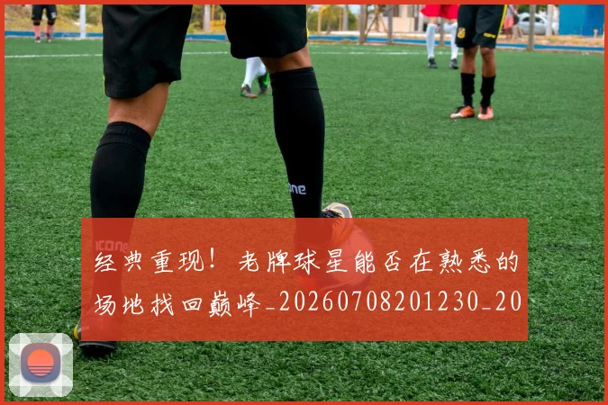 经典重现！老牌球星能否在熟悉的场地找回巅峰_20260708201230_20260803142605