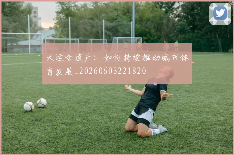 大运会遗产:如何持续推动城市体育发展_20260603221820