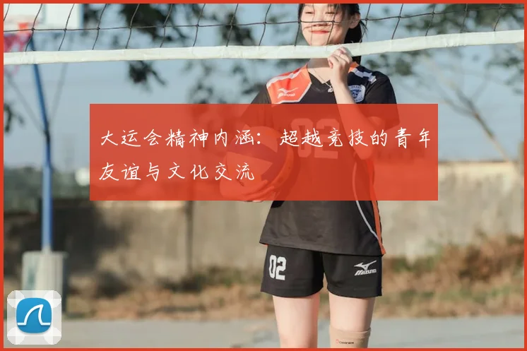 大运会精神内涵：超越竞技的青年友谊与文化交流