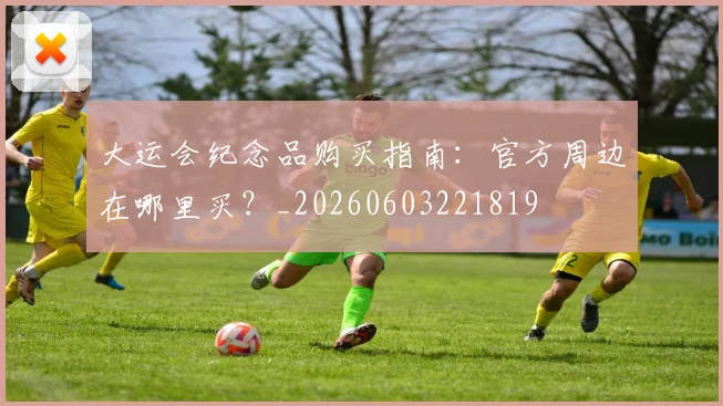 大运会纪念品购买指南：官方周边在哪里买？_20260603221819