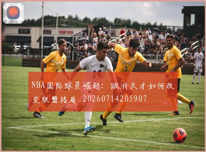NBA国际球员崛起：欧洲天才如何改变联盟格局_20260714205907