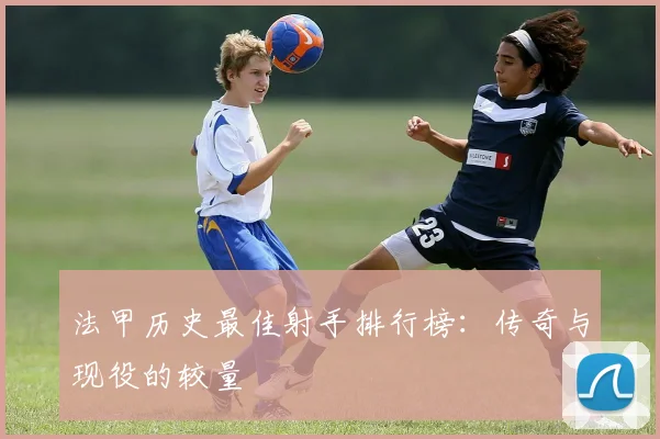 法甲历史最佳射手排行榜：传奇与现役的较量