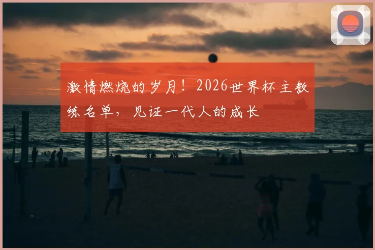 激情燃烧的岁月！2026世界杯主教练名单，见证一代人的成长