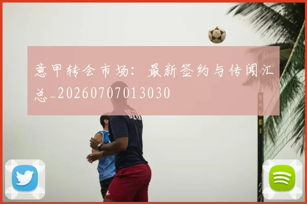 意甲转会市场：最新签约与传闻汇总_20260707013030