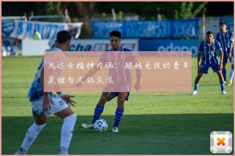 大运会精神内涵：超越竞技的青年友谊与文化交流
