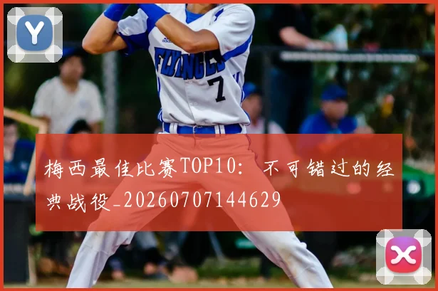 梅西最佳比赛TOP10：不可错过的经典战役_20260707144629