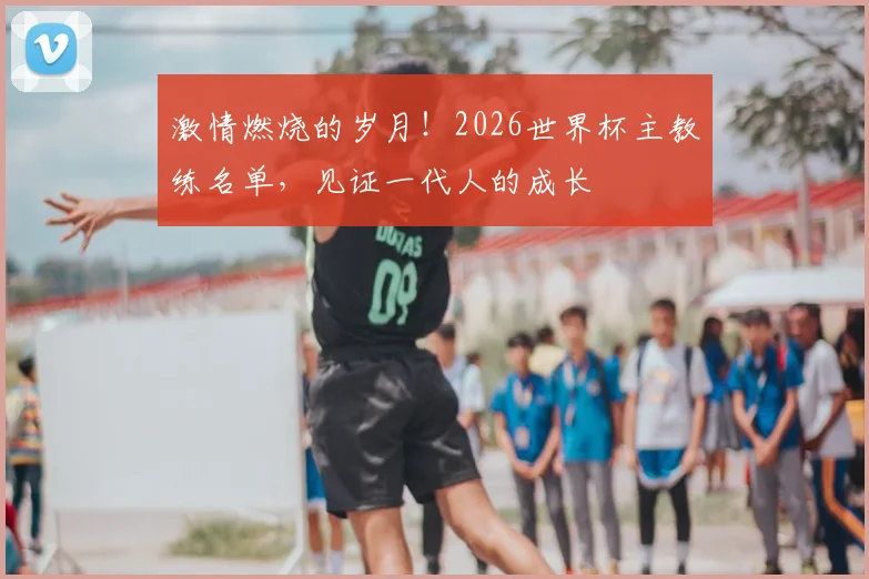 激情燃烧的岁月!2026世界杯主教练名单,见证一代人的成长