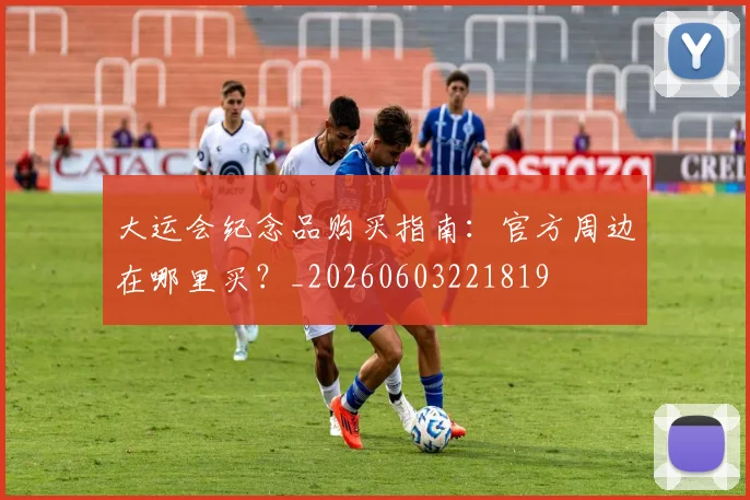 大运会纪念品购买指南:官方周边在哪里买?_20260603221819