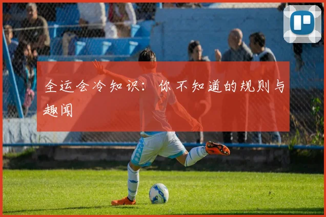 全运会冷知识:你不知道的规则与趣闻