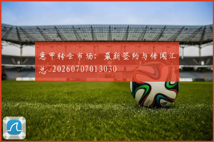意甲转会市场:最新签约与传闻汇总_20260707013030