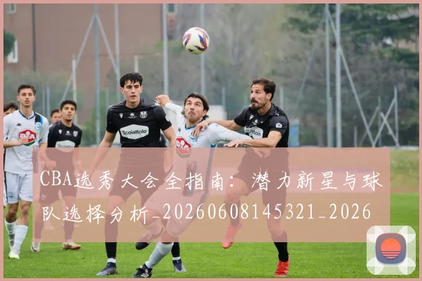 CBA选秀大会全指南:潜力新星与球队选择分析_20260608145321_20260701212121